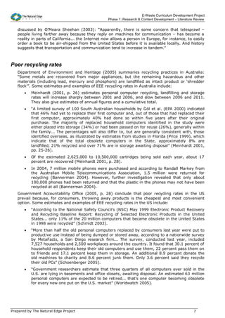 E-Waste Curriculum Development Project
                                                   Phase 1: Research & Content Development – Literature Review


   discussed by O’Meara Sheehan (2003): “Apparently, there is some concern that telesprawl –
   people living farther away because they reply on machines for communication – has become a
   reality in parts of California... the Internet now allows a person in Europe, for instance, to easily
   order a book to be air-shipped from the United States before it is available locally. And history
   suggests that transportation and communication tend to increase in tandem.”



Poor recycling rates
   Department of Environment and Heritage (2005) summaries recycling practices in Australia:
   “Some metals are recovered from major appliances, but the remaining hazardous and other
   materials (including lead, mercury and phosphors) are landfilled as intact product or ‘shredder
   flock’”. Some estimates and examples of EEE recycling rates in Australia include:
       •   Meinhardt (2001, p. 26) estimates personal computer recycling, landfilling and storage
           rates will increase sharply between 2001 and 2006, and slow between 2006 and 2011.
           They also give estimates of annual figures and a cumulative total.
       •   “A limited survey of 100 South Australian households by Göl et al. (EPA 2000) indicated
           that 46% had yet to replace their first computer and, out of those that had replaced their
           first computer, approximately 40% had done so within five years after their original
           purchase. The majority of replaced household computers identified in the study were
           either placed into storage (34%) or had been passed on for reuse (26%), generally within
           the family... The percentages will also differ to, but are generally consistent with, those
           identified overseas, as illustrated by estimates from studies in Florida (Price 1999), which
           indicate that of the total obsolete computers in the State, approximately 8% are
           landfilled, 21% recycled and over 71% are in storage awaiting disposal” (Meinhardt 2001,
           pp. 25-26).
       •   Of the estimated 2,625,000 to 10,500,000 cartridges being sold each year, about 17
           percent are recovered (Meinhardt 2001, p. 28).
       •   In 2004, 7 million mobile phones were purchased and according to Randall Markey from
           the Australian Mobile Telecommunications Association, 1.5 million were returned for
           recycling (Bannerman 2004). However, further investigation revealed that only about
           100,000 phones had been returned and that the plastic in the phones may not have been
           recycled at all (Bannerman 2004).
   Government Accountability Office (2005, p. 28) conclude that poor recycling rates in the US
   prevail because, for consumers, throwing away products is the cheapest and most convenient
   option. Some estimates and examples of EEE recycling rates in the US include:
       •   “According to the National Safety Council's (NSC) May 1999 Electronic Product Recovery
           and Recycling Baseline Report: Recycling of Selected Electronic Products in the United
           States... only 11% of the 20 million computers that became obsolete in the United States
           in 1998 were recycled” (Schmidt 2002).
       •   “More than half the old personal computers replaced by consumers last year were put to
           productive use instead of being dumped or stored away, according to a nationwide survey
           by MetaFacts, a San Diego research firm... The survey, conducted last year, included
           7,527 households and 2,500 workplaces around the country. It found that 30.1 percent of
           household respondents keep their old computers and use them, 22 percent pass them on
           to friends and 17.1 percent keep them in storage. An additional 8.9 percent donate the
           old machines to charity and 8.6 percent junk them. Only 3.6 percent said they recycle
           their old PCs” (Schoenberger 2005).
       •   “Government researchers estimate that three quarters of all computers ever sold in the
           U.S. are lying in basements and office closets, awaiting disposal. An estimated 63 million
           personal computers are expected to be retired... that's one computer becoming obsolete
           for every new one put on the U.S. market” (Worldwatch 2005).




Prepared by The Natural Edge Project                                                                   7
 