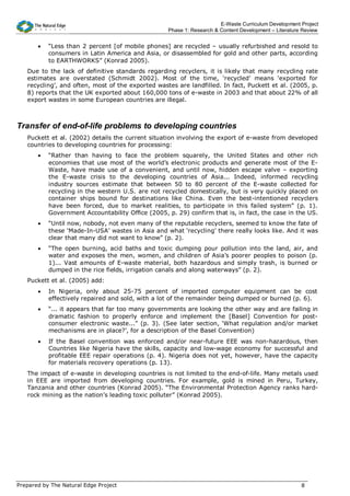 E-Waste Curriculum Development Project
                                                   Phase 1: Research & Content Development – Literature Review


       •   “Less than 2 percent [of mobile phones] are recycled – usually refurbished and resold to
           consumers in Latin America and Asia, or disassembled for gold and other parts, according
           to EARTHWORKS” (Konrad 2005).
   Due to the lack of definitive standards regarding recyclers, it is likely that many recycling rate
   estimates are overstated (Schmidt 2002). Most of the time, ‘recycled’ means ‘exported for
   recycling’, and often, most of the exported wastes are landfilled. In fact, Puckett et al. (2005, p.
   8) reports that the UK exported about 160,000 tons of e-waste in 2003 and that about 22% of all
   export wastes in some European countries are illegal.



Transfer of end-of-life problems to developing countries
   Puckett et al. (2002) details the current situation involving the export of e-waste from developed
   countries to developing countries for processing:
       •   “Rather than having to face the problem squarely, the United States and other rich
           economies that use most of the world’s electronic products and generate most of the E-
           Waste, have made use of a convenient, and until now, hidden escape valve – exporting
           the E-waste crisis to the developing countries of Asia... Indeed, informed recycling
           industry sources estimate that between 50 to 80 percent of the E-waste collected for
           recycling in the western U.S. are not recycled domestically, but is very quickly placed on
           container ships bound for destinations like China. Even the best-intentioned recyclers
           have been forced, due to market realities, to participate in this failed system” (p. 1).
           Government Accountability Office (2005, p. 29) confirm that is, in fact, the case in the US.
       •   “Until now, nobody, not even many of the reputable recyclers, seemed to know the fate of
           these ‘Made-In-USA’ wastes in Asia and what ‘recycling’ there really looks like. And it was
           clear that many did not want to know” (p. 2).
       •   “The open burning, acid baths and toxic dumping pour pollution into the land, air, and
           water and exposes the men, women, and children of Asia’s poorer peoples to poison (p.
           1)... Vast amounts of E-waste material, both hazardous and simply trash, is burned or
           dumped in the rice fields, irrigation canals and along waterways” (p. 2).
   Puckett et al. (2005) add:
       •   In Nigeria, only about 25-75 percent of imported computer equipment can be cost
           effectively repaired and sold, with a lot of the remainder being dumped or burned (p. 6).
       •   “... it appears that far too many governments are looking the other way and are failing in
           dramatic fashion to properly enforce and implement the [Basel] Convention for post-
           consumer electronic waste...” (p. 3). (See later section, ‘What regulation and/or market
           mechanisms are in place?’, for a description of the Basel Convention)
       •   If the Basel convention was enforced and/or near-future EEE was non-hazardous, then
           Countries like Nigeria have the skills, capacity and low-wage economy for successful and
           profitable EEE repair operations (p. 4). Nigeria does not yet, however, have the capacity
           for materials recovery operations (p. 13).
   The impact of e-waste in developing countries is not limited to the end-of-life. Many metals used
   in EEE are imported from developing countries. For example, gold is mined in Peru, Turkey,
   Tanzania and other countries (Konrad 2005). “The Environmental Protection Agency ranks hard-
   rock mining as the nation's leading toxic polluter” (Konrad 2005).




Prepared by The Natural Edge Project                                                                   8
 