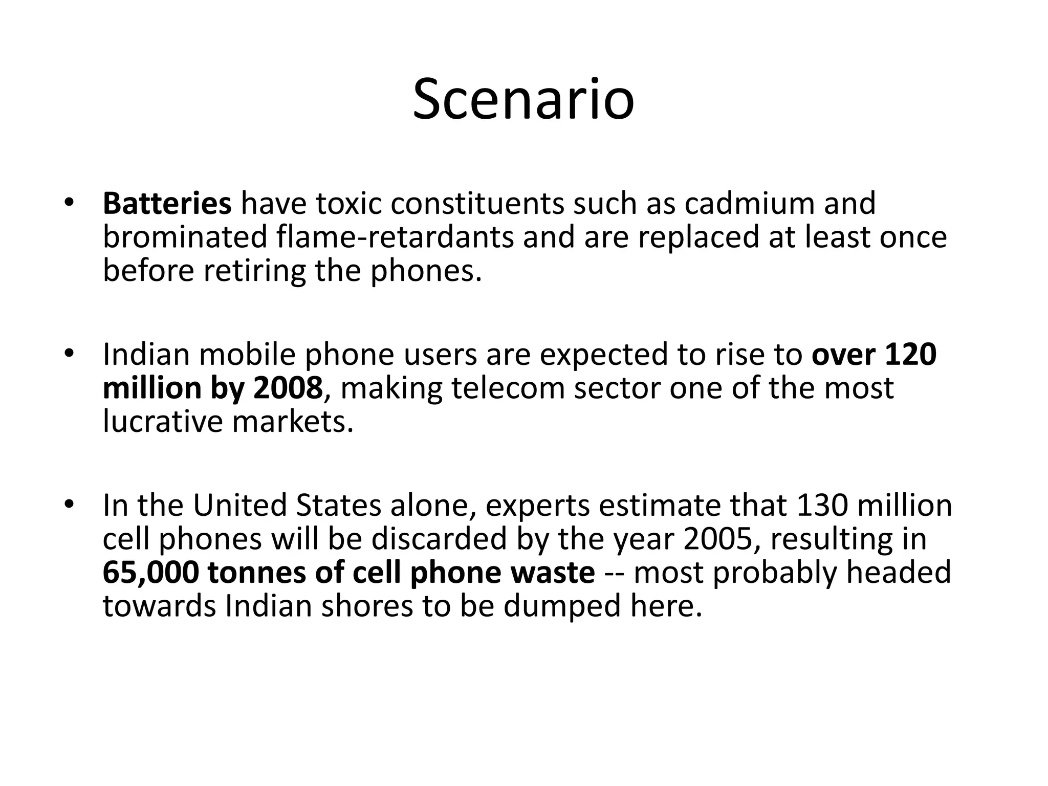 Scenario
• Batteries have toxic constituents such as cadmium and
  brominated flame-retardants and are replaced at least once
  before retiring the phones.

• Indian mobile phone users are expected to rise to over 120
  million by 2008, making telecom sector one of the most
  lucrative markets.

• In the United States alone, experts estimate that 130 million
  cell phones will be discarded by the year 2005, resulting in
  65,000 tonnes of cell phone waste -- most probably headed
  towards Indian shores to be dumped here.
 