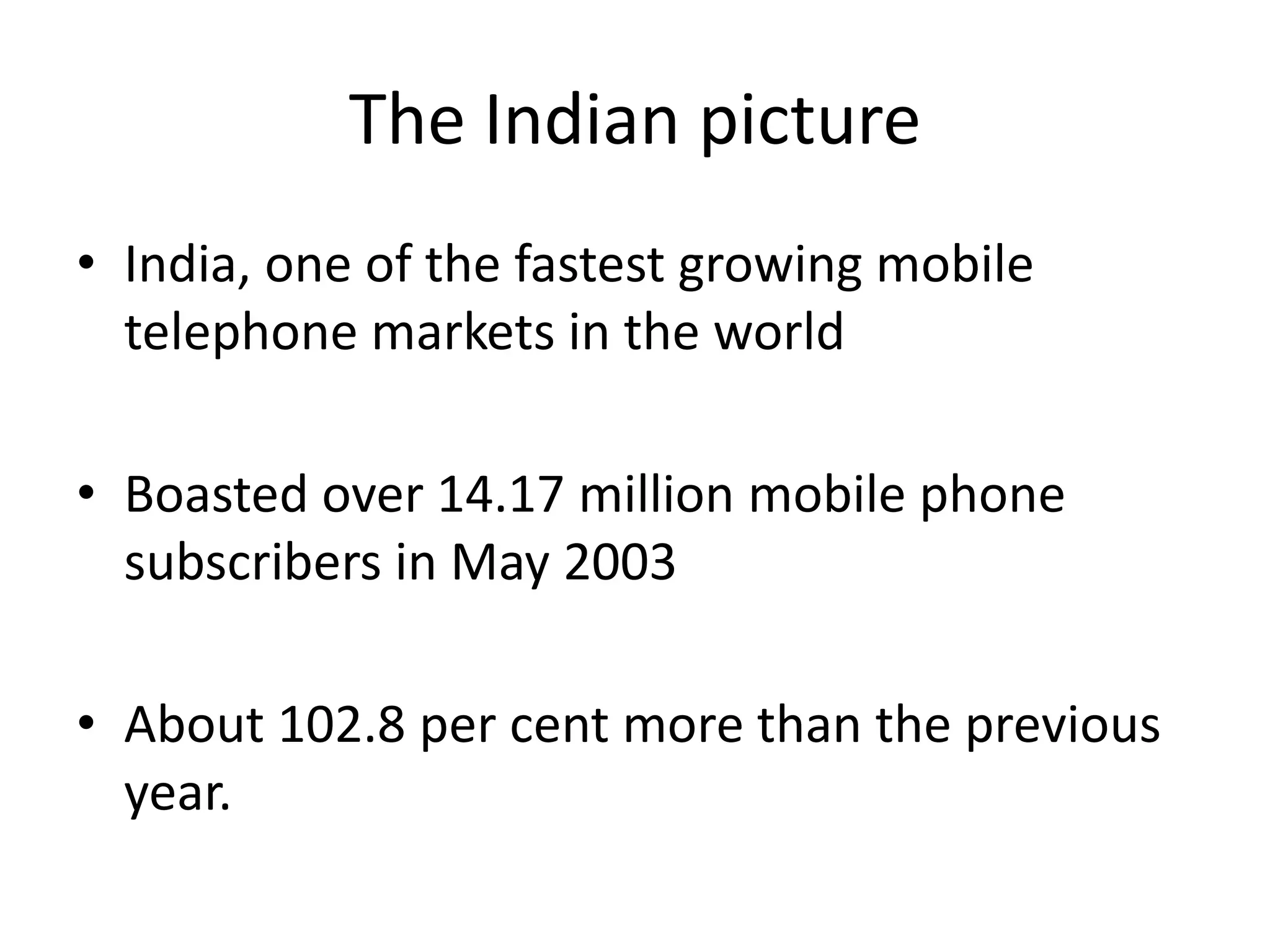 The Indian picture
• India, one of the fastest growing mobile
  telephone markets in the world

• Boasted over 14.17 million mobile phone
  subscribers in May 2003

• About 102.8 per cent more than the previous
  year.
 