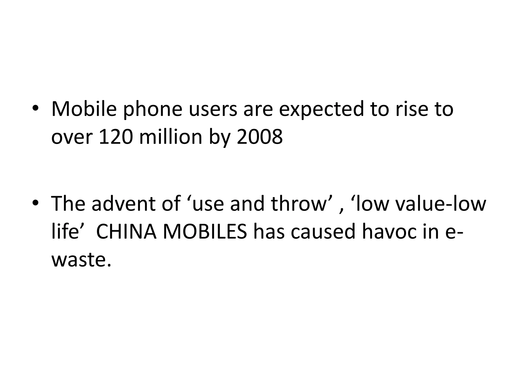 • Mobile phone users are expected to rise to
  over 120 million by 2008

• The advent of ‘use and throw’ , ‘low value-low
  life’ CHINA MOBILES has caused havoc in e-
  waste.
 