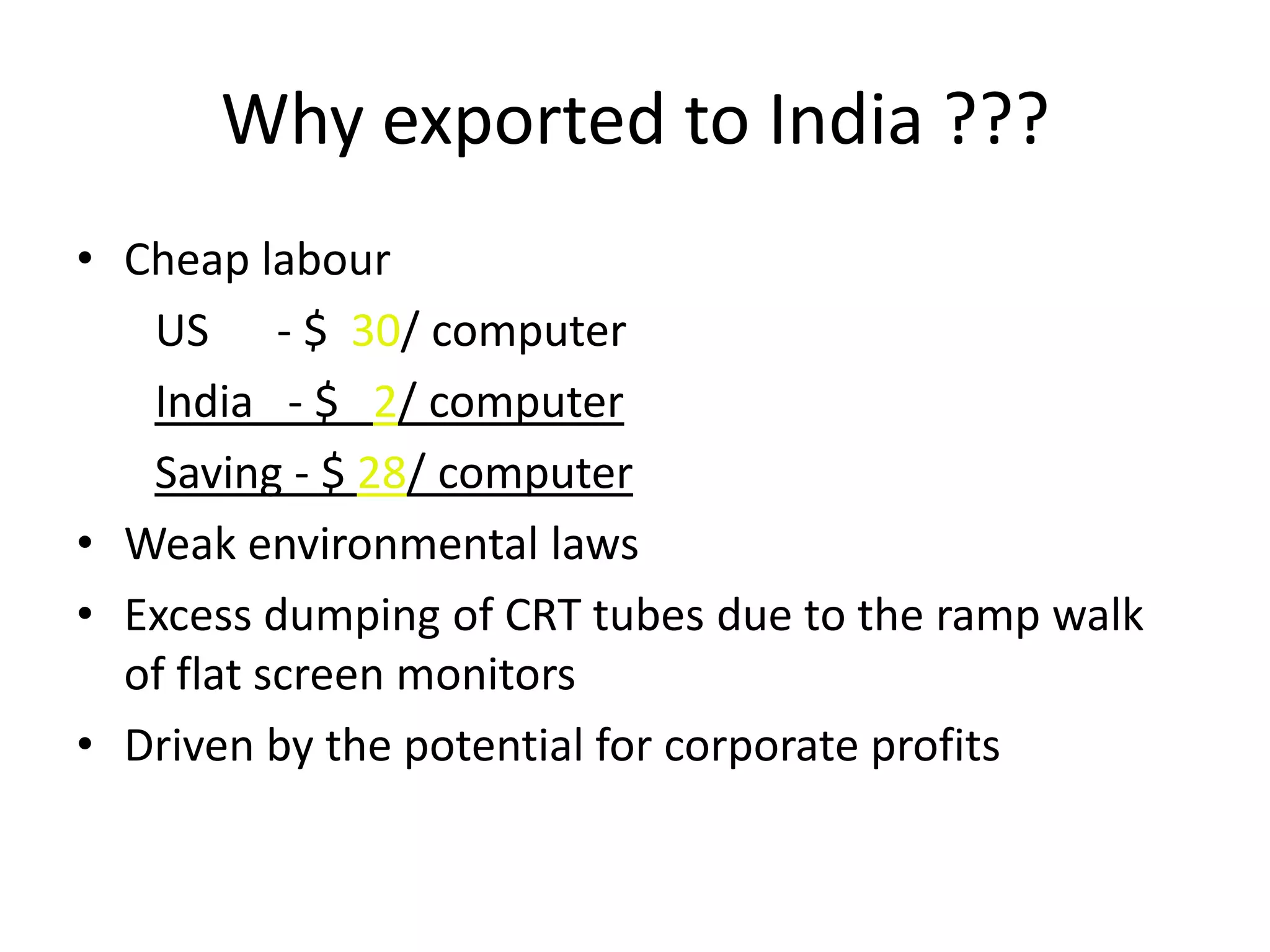 Why exported to India ???
• Cheap labour
   US - $ 30/ computer
   India - $ 2/ computer
   Saving - $ 28/ computer
• Weak environmental laws
• Excess dumping of CRT tubes due to the ramp walk
  of flat screen monitors
• Driven by the potential for corporate profits
 