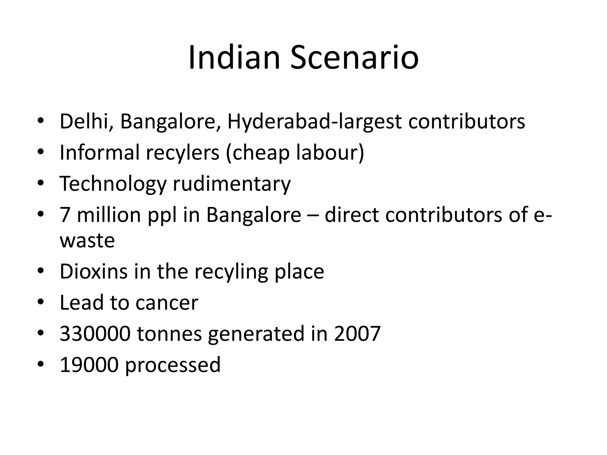 Indian Scenario
•   Delhi, Bangalore, Hyderabad-largest contributors
•   Informal recylers (cheap labour)
•   Technology rudimentary
•   7 million ppl in Bangalore – direct contributors of e-
    waste
•   Dioxins in the recyling place
•   Lead to cancer
•   330000 tonnes generated in 2007
•   19000 processed
 