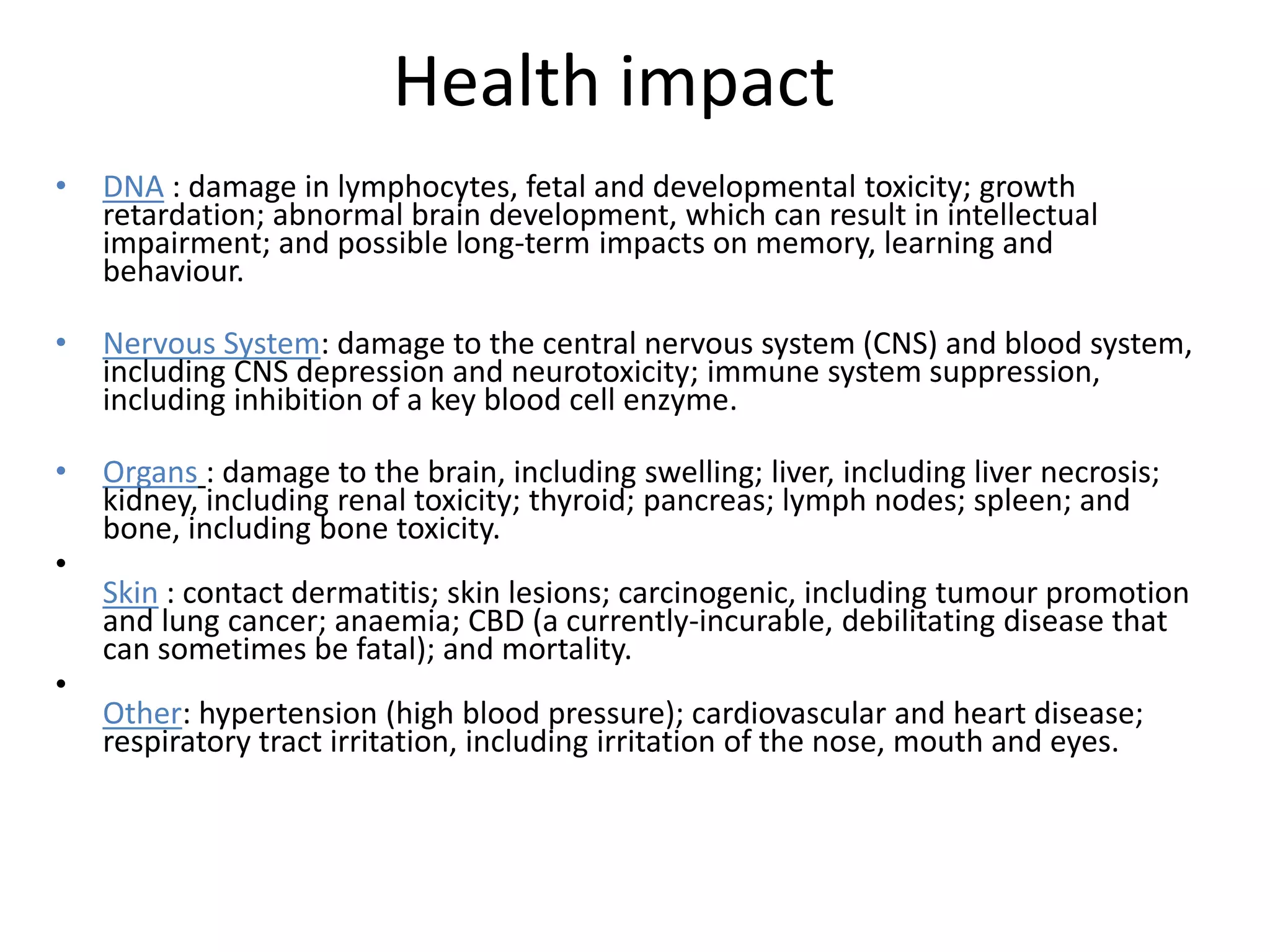 Health impact
•   DNA : damage in lymphocytes, fetal and developmental toxicity; growth
    retardation; abnormal brain development, which can result in intellectual
    impairment; and possible long-term impacts on memory, learning and
    behaviour.

•   Nervous System: damage to the central nervous system (CNS) and blood system,
    including CNS depression and neurotoxicity; immune system suppression,
    including inhibition of a key blood cell enzyme.

•   Organs : damage to the brain, including swelling; liver, including liver necrosis;
    kidney, including renal toxicity; thyroid; pancreas; lymph nodes; spleen; and
    bone, including bone toxicity.
•
    Skin : contact dermatitis; skin lesions; carcinogenic, including tumour promotion
    and lung cancer; anaemia; CBD (a currently-incurable, debilitating disease that
    can sometimes be fatal); and mortality.
•
    Other: hypertension (high blood pressure); cardiovascular and heart disease;
    respiratory tract irritation, including irritation of the nose, mouth and eyes.
 