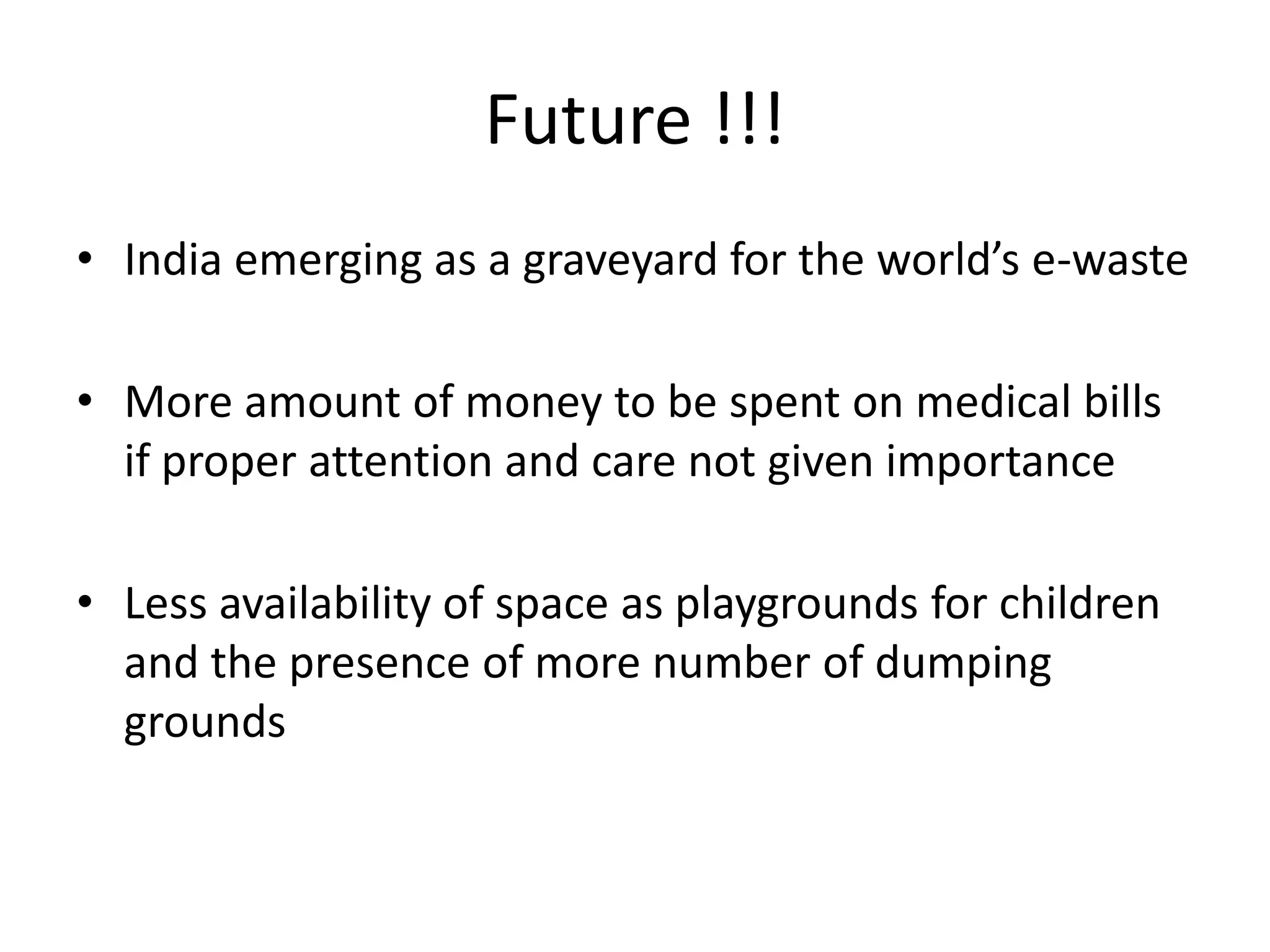 Future !!!
• India emerging as a graveyard for the world’s e-waste

• More amount of money to be spent on medical bills
  if proper attention and care not given importance

• Less availability of space as playgrounds for children
  and the presence of more number of dumping
  grounds
 