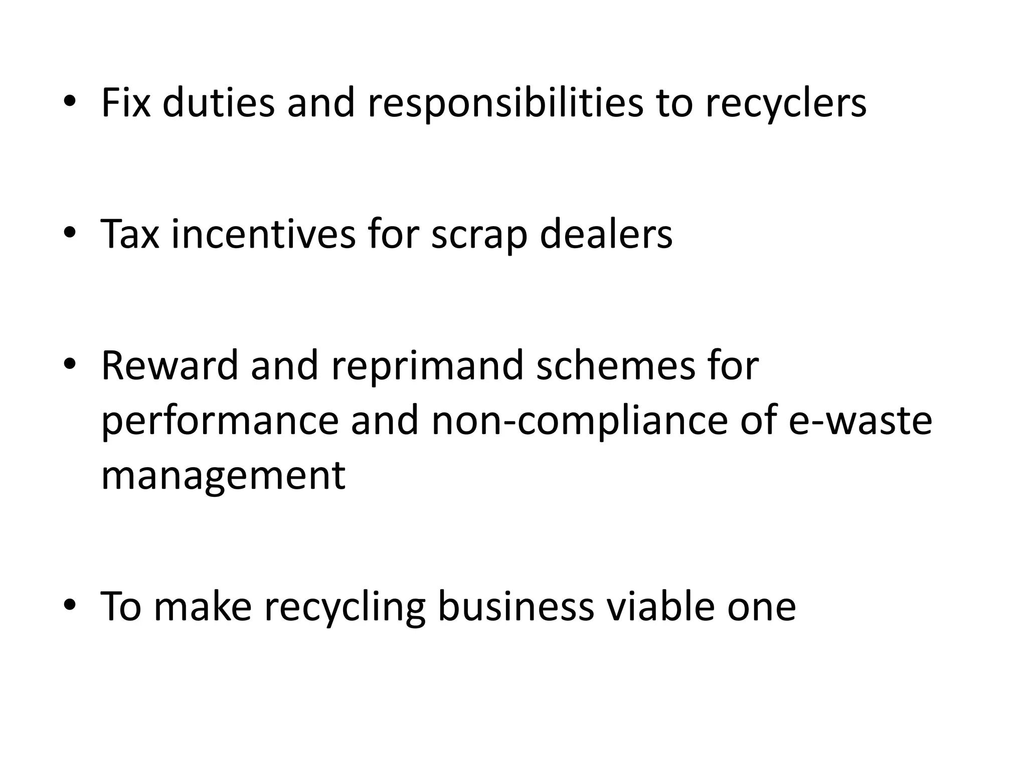 • Fix duties and responsibilities to recyclers

• Tax incentives for scrap dealers

• Reward and reprimand schemes for
  performance and non-compliance of e-waste
  management

• To make recycling business viable one
 