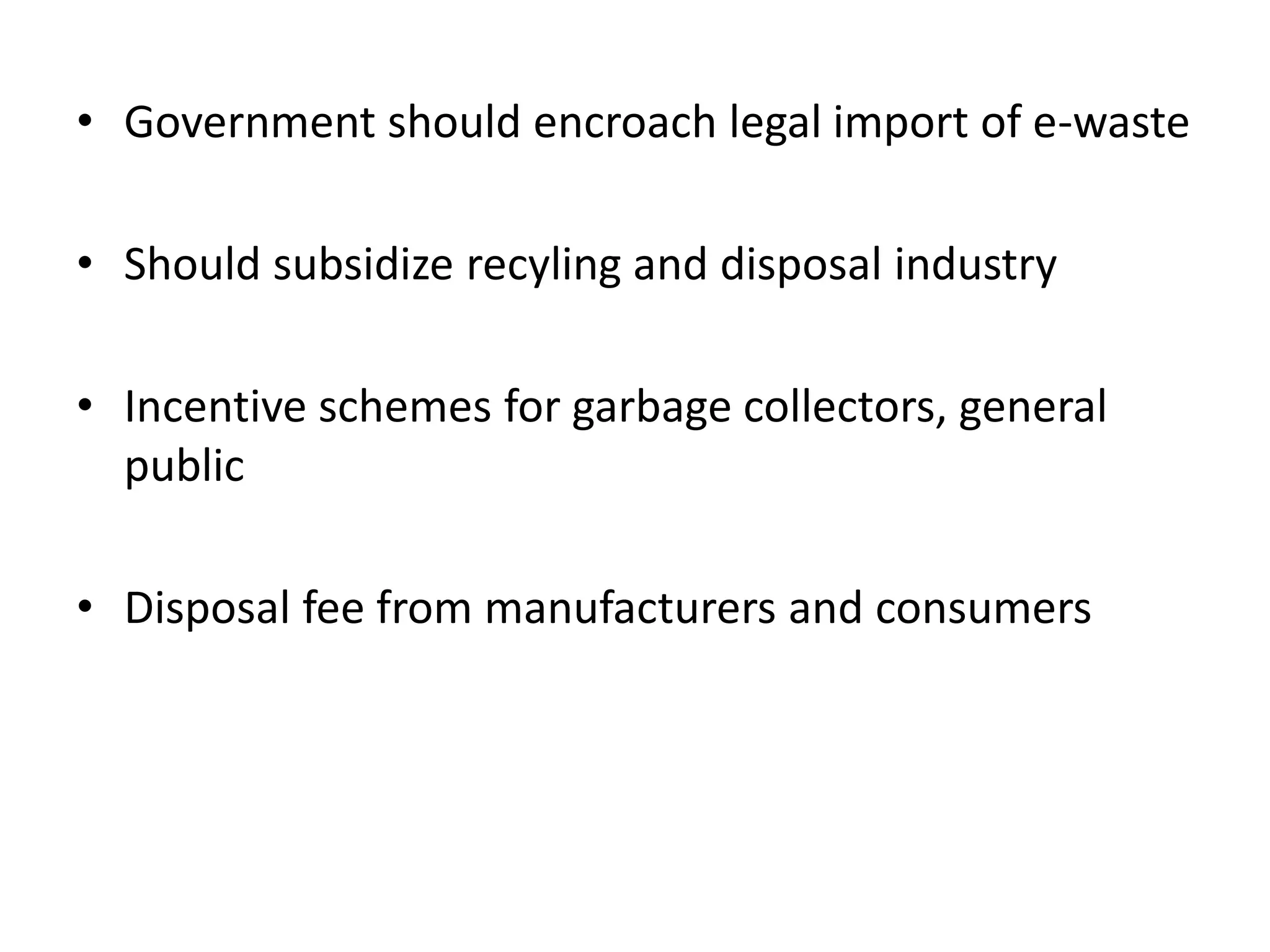 • Government should encroach legal import of e-waste

• Should subsidize recyling and disposal industry

• Incentive schemes for garbage collectors, general
  public

• Disposal fee from manufacturers and consumers
 