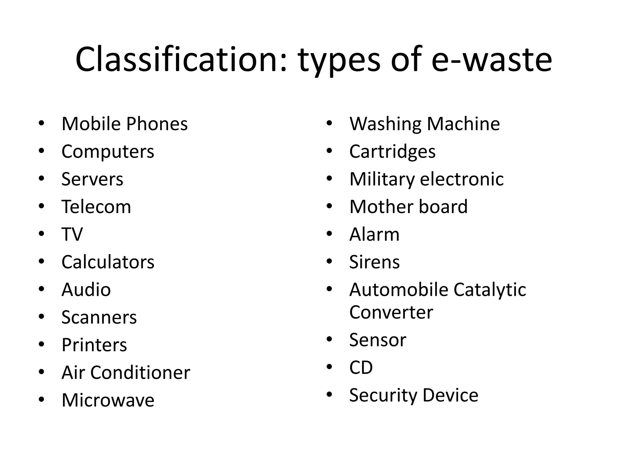 Classification: types of e-waste
•   Mobile Phones     • Washing Machine
•   Computers         • Cartridges
•   Servers           • Military electronic
•   Telecom           • Mother board
•   TV                • Alarm
•   Calculators       • Sirens
•   Audio             • Automobile Catalytic
•   Scanners            Converter
•   Printers          • Sensor
•   Air Conditioner   • CD
•   Microwave         • Security Device
 
