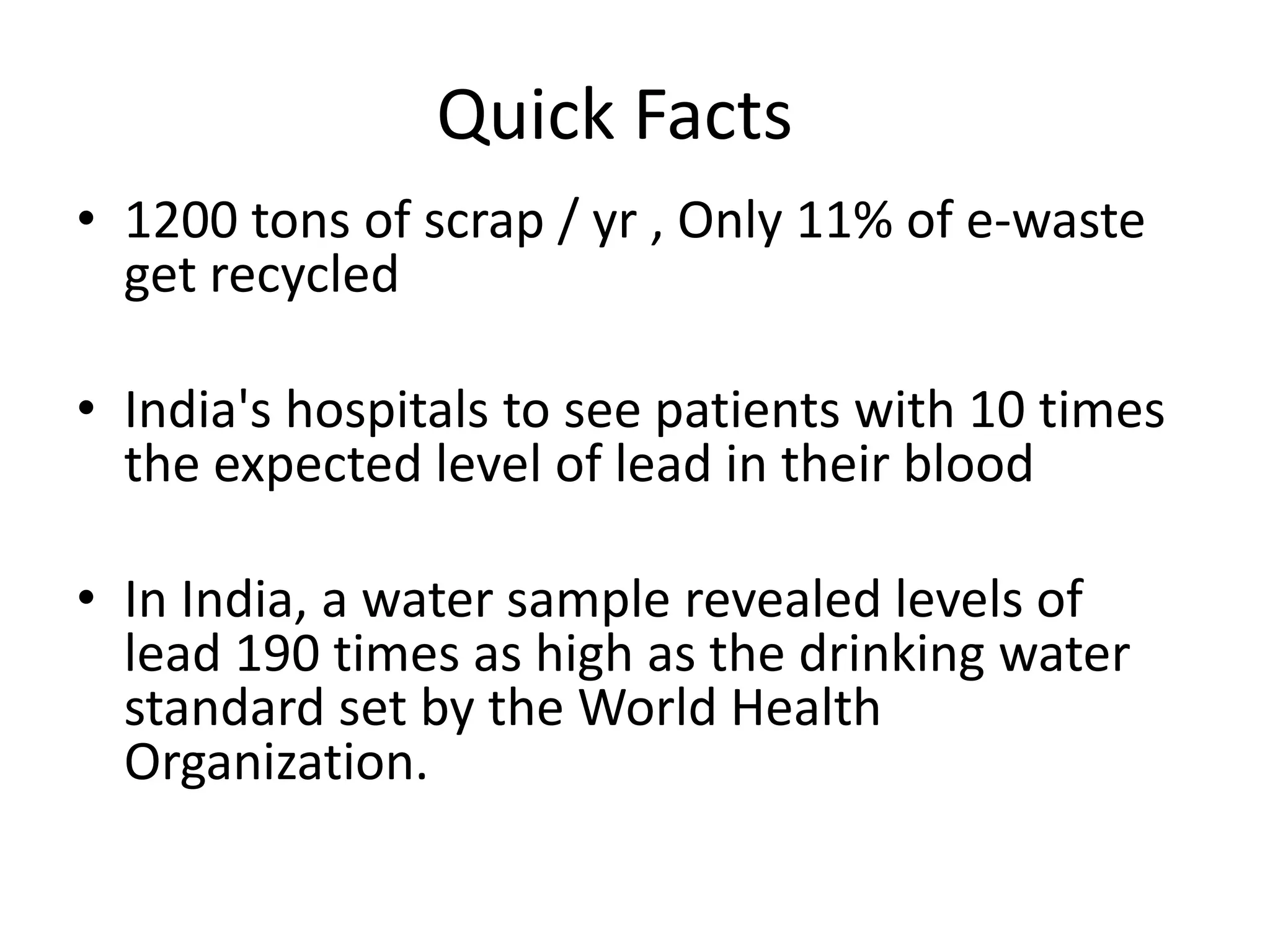 Quick Facts
• 1200 tons of scrap / yr , Only 11% of e-waste
  get recycled

• India's hospitals to see patients with 10 times
  the expected level of lead in their blood

• In India, a water sample revealed levels of
  lead 190 times as high as the drinking water
  standard set by the World Health
  Organization.
 