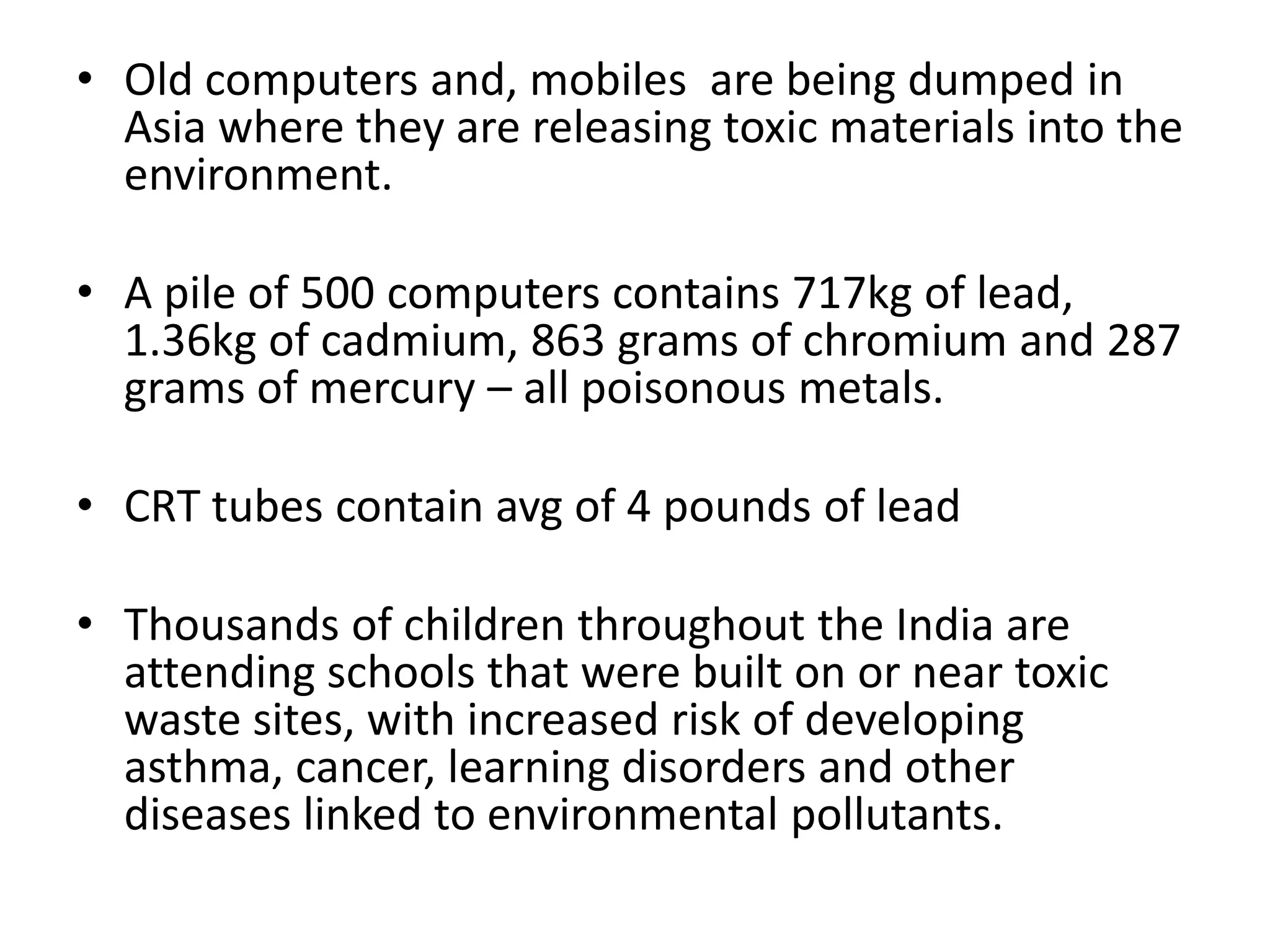• Old computers and, mobiles are being dumped in
  Asia where they are releasing toxic materials into the
  environment.

• A pile of 500 computers contains 717kg of lead,
  1.36kg of cadmium, 863 grams of chromium and 287
  grams of mercury – all poisonous metals.

• CRT tubes contain avg of 4 pounds of lead

• Thousands of children throughout the India are
  attending schools that were built on or near toxic
  waste sites, with increased risk of developing
  asthma, cancer, learning disorders and other
  diseases linked to environmental pollutants.
 