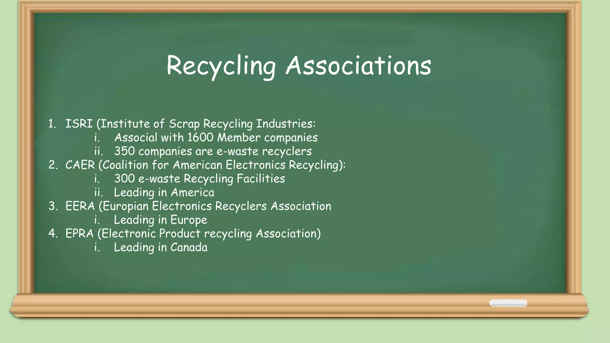 i. Recycling
Recycling Associations
1. ISRI (Institute of Scrap Recycling Industries:
i. Associal with 1600 Member companies
ii. 350 companies are e-waste recyclers
2. CAER (Coalition for American Electronics Recycling):
i. 300 e-waste Recycling Facilities
ii. Leading in America
3. EERA (Europian Electronics Recyclers Association
i. Leading in Europe
4. EPRA (Electronic Product recycling Association)
i. Leading in Canada
 