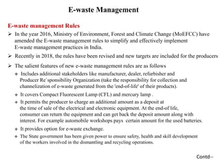 E-waste Management
E-waste management Rules
 In the year 2016, Ministry of Environment, Forest and Climate Change (MoEFCC) have
amended the E-waste management rules to simplify and effectively implement
E-waste management practices in India.
 Recently in 2018, the rules have been revised and new targets are included for the producers
 The salient features of new e-waste management rules are as follows
 Includes additional stakeholders like manufacturer, dealer, refurbisher and
Producer Re`sponsibility Organization (take the responsibility for collection and
channelization of e-waste generated from the 'end-of-life' of their products).
 It covers Compact Fluorescent Lamp (CFL) and mercury lamp .
 It permits the producer to charge an additional amount as a deposit at
the time of sale of the electrical and electronic equipment. At the end-of life,
consumer can return the equipment and can get back the deposit amount along with
interest. For example automobile workshops pays certain amount for the used batteries.
 It provides option for e-waste exchange.
 The State government has been given power to ensure safety, health and skill development
of the workers involved in the dismantling and recycling operations.
Contd--
 