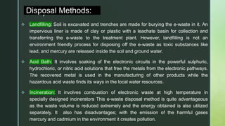 z
Disposal Methods:
 Landfilling: Soil is excavated and trenches are made for burying the e-waste in it. An
impervious liner is made of clay or plastic with a leachate basin for collection and
transferring the e-waste to the treatment plant. However, landfilling is not an
environment friendly process for disposing off the e-waste as toxic substances like
lead, and mercury are released inside the soil and ground water.
 Acid Bath: It involves soaking of the electronic circuits in the powerful sulphuric,
hydrochloric, or nitric acid solutions that free the metals from the electronic pathways.
The recovered metal is used in the manufacturing of other products while the
hazardous acid waste finds its ways in the local water resources.
 Incineration: It involves combustion of electronic waste at high temperature in
specially designed incinerators This e-waste disposal method is quite advantageous
as the waste volume is reduced extremely and the energy obtained is also utilized
separately. It also has disadvantages; with the emission of the harmful gases
mercury and cadmium in the environment it creates pollution.
 