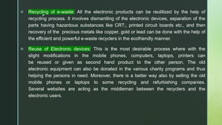 z
.
 Recycling of e-waste: All the electronic products can be reutilized by the help of
recycling process. It involves dismantling of the electronic devices, separation of the
parts having hazardous substances like CRT;, printed circuit boards etc., and then
recovery of the precious metals like copper, gold or lead can be done with the help of
the efficient and powerful e-waste recyclers in the ecofriendly manner.
 Reuse of Electronic devices: This is the most desirable process where with the
slight modifications in the mobile phones, computers, laptops, printers can
be reused or given as second hand product to the other person. The old
electronic equipment can also be donated in the various charity programs and thus
helping the persons in need. Moreover, there is a better way also by selling the old
mobile phones or laptops to some recycling and refurbishing companies.
Several websites are acting as the middleman between the recyclers and the
electronic users.
 