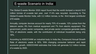 z
E-waste Scenario in India:
The Global E-waste Monitor 2020 report found that the world dumped a record 53.6
million tonnes of e-waste last year. Just 17.4% was recycled. According to The
Global E-waste Monitor India, with 3.2 million tonnes, is the third largest contributor
of E-waste.
Annually, computer devices account for nearly 70% of e-waste, 12% comes from the
telecom sector, 8% from medical equipment and 7% from electric equipment. The
government, public sector companies, and private sector companies generate nearly
75% of electronic waste, with the contribution of individual household being only
16%.
According to ASSOCHAM an industrial body in India the, Compound Annual Growth
Rate of electronic waste is 30%. With changing consumer behavior and rapid
economic growth, ASSOCHAM estimates that India will generate 5.2 million tonnes
of e-waste by 2025.
 