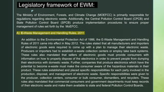 z
Legislatory framework of EWM:
The Ministry of Environment, Forests, and Climate Change (MOEFCC) is primarily responsible for
regulations regarding electronic waste. Additionally, the Central Pollution Control Board (CPCB) and
State Pollution Control Board (SPCB) produce implementation procedures to ensure proper
management of rules set forth by the MoEFCC.
A) E-Waste Management and Handling Rules, 2011
An addition to the Environmental Protection Act of 1986, the E-Waste Management and Handling
Rules of 2011 came into effect in May 2012. The rules stated that all manufacturers and importers
of electronic goods were required to come up with a plan to manage their electronic waste.
Producers or importers had to establish e-waste collection centers or employ take back systems.
These rules also mandated that sellers of electronic goods must provide consumers with
information on how to properly dispose of the electronics in order to prevent people from dumping
their electronics with domestic waste. Further, companies that produce electronics which have the
potential to become e-waste must make the consumer aware of the hazardous materials in their
product. These rules established and placed specific responsibilities for each party involved in the
production, disposal, and management of electronic waste. Specific responsibilities were given to
the producer, collection centers, consumer or bulk consumer, dismantlers, and recyclers. These
rules also mandated that commercial consumers and government departments must keep records
of their electronic waste and make them available to state and federal Pollution Control Boards.
 