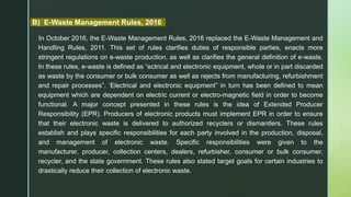 B) E-Waste Management Rules, 2016
In October 2016, the E-Waste Management Rules, 2016 replaced the E-Waste Management and
Handling Rules, 2011. This set of rules clarifies duties of responsible parties, enacts more
stringent regulations on e-waste production, as well as clarifies the general definition of e-waste.
In these rules, e-waste is defined as “ectrical and electronic equipment, whole or in part discarded
as waste by the consumer or bulk consumer as well as rejects from manufacturing, refurbishment
and repair processes”. ‘Electrical and electronic equipment” in turn has been defined to mean
equipment which are dependent on electric current or electro-magnetic field in order to become
functional. A major concept presented in these rules is the idea of Extended Producer
Responsibility (EPR). Producers of electronic products must implement EPR in order to ensure
that their electronic waste is delivered to authorized recyclers or dismantlers. These rules
establish and plays specific responsibilities for each party involved in the production, disposal,
and management of electronic waste. Specific responsibilities were given to the
manufacturer, producer, collection centers, dealers, refurbisher, consumer or bulk consumer,
recycler, and the state government. These rules also stated target goals for certain industries to
drastically reduce their collection of electronic waste.
 