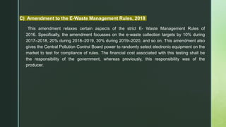 C) Amendment to the E-Waste Management Rules, 2018
This amendment relaxes certain aspects of the strict E- Waste Management Rules of
2016. Specifically, the amendment focusses on the e-waste collection targets by 10% during
2017–2018, 20% during 2018–2019, 30% during 2019–2020, and so on. This amendment also
gives the Central Pollution Control Board power to randomly select electronic equipment on the
market to test for compliance of rules. The financial cost associated with this testing shall be
the responsibility of the government, whereas previously, this responsibility was of the
producer.
 