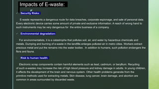 z
Impacts of E-waste:
 Security Risks:
E-waste represents a dangerous route for data breaches, corporate espionage, and sale of personal data.
Every electronic device carries some amount of private and exclusive information. A reach of wrong hand to
such instruments may be very dangerous for the entire business of a company.
 Environmental degradation:
For environmentalists, it is a catastrophe that pollutes soil, air, and water by hazardous chemicals and
metals. Dumping and burning of e-waste in the landfills enlarges polluted air in metro cities. Workers extract
precious metal and put the remains into the water bodies . In addition to humans, such pollution endangers the
flora and fauna.
 Risk to human health:
Electronic scrap components contain harmful elements such as lead, cadmium, or beryllium. Recycling
of such e-wastes may increase the risk of high blood pressure and kidney damage in adults. In young children,
it affects the development of the brain and nervous system. Other health problems generate from the
primitive methods used for extracting metals. Skin disease, lung cancer, brain damage, and abortion are
common in areas surrounded by discarded waste.
 