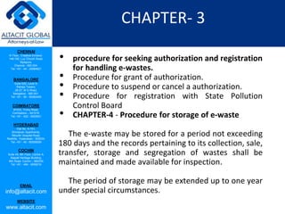 CHENNAI
III Floor, ‘Creative Enclave’,
148-150, Luz Church Road,
Mylapore,
Chennai - 600 004.
Tel: +91 - 44 - 24984821
BANGALORE
Suite 920, Level 9,
Raheja Towers,
26-27, M G Road,
Bangalore - 560 001.
Tel: +91 - 80 - 65462400
COIMBATORE
#1533, Trichy Road,
Coimbatore – 641018.
Tel: +91 - 422 - 6552921
HYDERABAD
Flat No. A-701,
Brindavan Apartments,
Niloufer Hospital Road,
Redhills, Hyderabad - 500034.
Tel: +91 - 40 - 60506009
COCHIN
Suite 49, 8th Floor, Centre A,
Alapatt Heritage Building,
MG Road, Cochin – 682035
Tel: +91 - 484 - 6506216
EMAIL
info@altacit.com
WEBSITE
www.altacit.com
CHAPTER- 3
• procedure for seeking authorization and registration
for handling e-wastes.
• Procedure for grant of authorization.
• Procedure to suspend or cancel a authorization.
• Procedure for registration with State Pollution
Control Board
• CHAPTER-4 - Procedure for storage of e-waste
The e-waste may be stored for a period not exceeding
180 days and the records pertaining to its collection, sale,
transfer, storage and segregation of wastes shall be
maintained and made available for inspection.
The period of storage may be extended up to one year
under special circumstances.
 