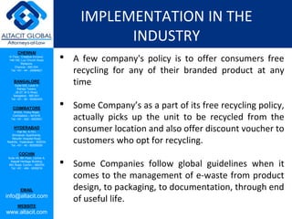 CHENNAI
III Floor, ‘Creative Enclave’,
148-150, Luz Church Road,
Mylapore,
Chennai - 600 004.
Tel: +91 - 44 - 24984821
BANGALORE
Suite 920, Level 9,
Raheja Towers,
26-27, M G Road,
Bangalore - 560 001.
Tel: +91 - 80 - 65462400
COIMBATORE
#1533, Trichy Road,
Coimbatore – 641018.
Tel: +91 - 422 - 6552921
HYDERABAD
Flat No. A-701,
Brindavan Apartments,
Niloufer Hospital Road,
Redhills, Hyderabad - 500034.
Tel: +91 - 40 - 60506009
COCHIN
Suite 49, 8th Floor, Centre A,
Alapatt Heritage Building,
MG Road, Cochin – 682035
Tel: +91 - 484 - 6506216
EMAIL
info@altacit.com
WEBSITE
www.altacit.com
IMPLEMENTATION IN THE
INDUSTRY
• A few company's policy is to offer consumers free
recycling for any of their branded product at any
time
• Some Company’s as a part of its free recycling policy,
actually picks up the unit to be recycled from the
consumer location and also offer discount voucher to
customers who opt for recycling.
• Some Companies follow global guidelines when it
comes to the management of e-waste from product
design, to packaging, to documentation, through end
of useful life.
 