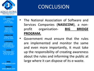 CHENNAI
III Floor, ‘Creative Enclave’,
148-150, Luz Church Road,
Mylapore,
Chennai - 600 004.
Tel: +91 - 44 - 24984821
BANGALORE
Suite 920, Level 9,
Raheja Towers,
26-27, M G Road,
Bangalore - 560 001.
Tel: +91 - 80 - 65462400
COIMBATORE
#1533, Trichy Road,
Coimbatore – 641018.
Tel: +91 - 422 - 6552921
HYDERABAD
Flat No. A-701,
Brindavan Apartments,
Niloufer Hospital Road,
Redhills, Hyderabad - 500034.
Tel: +91 - 40 - 60506009
COCHIN
Suite 49, 8th Floor, Centre A,
Alapatt Heritage Building,
MG Road, Cochin – 682035
Tel: +91 - 484 - 6506216
EMAIL
info@altacit.com
WEBSITE
www.altacit.com
CONCLUSION
• The National Association of Software and
Services Companies (NASSCOM), a non-
profit organisation- BIG BRIDGE
PROGRAM.
• Government must ensure that the rules
are implemented and monitor the same
and even more importantly, it must take
up the responsibility of creating awareness
about the rules and informing the public at
large where it can dispose of its e-waste.
 