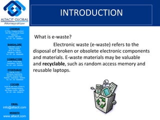 CHENNAI
III Floor, ‘Creative Enclave’,
148-150, Luz Church Road,
Mylapore,
Chennai - 600 004.
Tel: +91 - 44 - 24984821
BANGALORE
Suite 920, Level 9,
Raheja Towers,
26-27, M G Road,
Bangalore - 560 001.
Tel: +91 - 80 - 65462400
COIMBATORE
#1533, Trichy Road,
Coimbatore – 641018.
Tel: +91 - 422 - 6552921
HYDERABAD
Flat No. A-701,
Brindavan Apartments,
Niloufer Hospital Road,
Redhills, Hyderabad - 500034.
Tel: +91 - 40 - 60506009
COCHIN
Suite 49, 8th Floor, Centre A,
Alapatt Heritage Building,
MG Road, Cochin – 682035
Tel: +91 - 484 - 6506216
EMAIL
info@altacit.com
WEBSITE
www.altacit.com
INTRODUCTION
What is e-waste?
Electronic waste (e-waste) refers to the
disposal of broken or obsolete electronic components
and materials. E-waste materials may be valuable
and recyclable, such as random access memory and
reusable laptops.
 