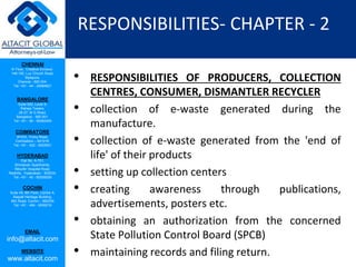 CHENNAI
III Floor, ‘Creative Enclave’,
148-150, Luz Church Road,
Mylapore,
Chennai - 600 004.
Tel: +91 - 44 - 24984821
BANGALORE
Suite 920, Level 9,
Raheja Towers,
26-27, M G Road,
Bangalore - 560 001.
Tel: +91 - 80 - 65462400
COIMBATORE
#1533, Trichy Road,
Coimbatore – 641018.
Tel: +91 - 422 - 6552921
HYDERABAD
Flat No. A-701,
Brindavan Apartments,
Niloufer Hospital Road,
Redhills, Hyderabad - 500034.
Tel: +91 - 40 - 60506009
COCHIN
Suite 49, 8th Floor, Centre A,
Alapatt Heritage Building,
MG Road, Cochin – 682035
Tel: +91 - 484 - 6506216
EMAIL
info@altacit.com
WEBSITE
www.altacit.com
RESPONSIBILITIES- CHAPTER - 2
• RESPONSIBILITIES OF PRODUCERS, COLLECTION
CENTRES, CONSUMER, DISMANTLER RECYCLER
• collection of e-waste generated during the
manufacture.
• collection of e-waste generated from the 'end of
life' of their products
• setting up collection centers
• creating awareness through publications,
advertisements, posters etc.
• obtaining an authorization from the concerned
State Pollution Control Board (SPCB)
• maintaining records and filing return.
 