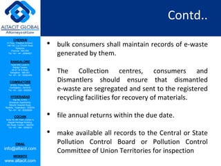 CHENNAI
III Floor, ‘Creative Enclave’,
148-150, Luz Church Road,
Mylapore,
Chennai - 600 004.
Tel: +91 - 44 - 24984821
BANGALORE
Suite 920, Level 9,
Raheja Towers,
26-27, M G Road,
Bangalore - 560 001.
Tel: +91 - 80 - 65462400
COIMBATORE
#1533, Trichy Road,
Coimbatore – 641018.
Tel: +91 - 422 - 6552921
HYDERABAD
Flat No. A-701,
Brindavan Apartments,
Niloufer Hospital Road,
Redhills, Hyderabad - 500034.
Tel: +91 - 40 - 60506009
COCHIN
Suite 49, 8th Floor, Centre A,
Alapatt Heritage Building,
MG Road, Cochin – 682035
Tel: +91 - 484 - 6506216
EMAIL
info@altacit.com
WEBSITE
www.altacit.com
Contd..
• bulk consumers shall maintain records of e-waste
generated by them.
• The Collection centres, consumers and
Dismantlers should ensure that dismantled
e-waste are segregated and sent to the registered
recycling facilities for recovery of materials.
• file annual returns within the due date.
• make available all records to the Central or State
Pollution Control Board or Pollution Control
Committee of Union Territories for inspection
 