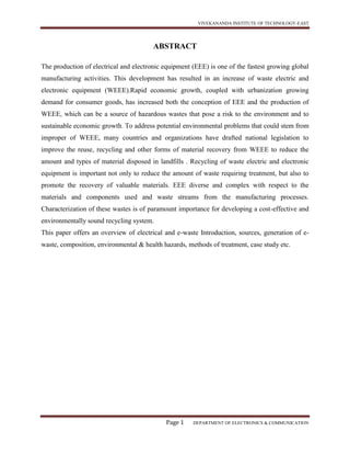 VIVEKANANDA INSTITUTE OF TECHNOLOGY-EAST
Page 1 DEPARTMENT OF ELECTRONICS & COMMUNICATION
ABSTRACT
The production of electrical and electronic equipment (EEE) is one of the fastest growing global
manufacturing activities. This development has resulted in an increase of waste electric and
electronic equipment (WEEE).Rapid economic growth, coupled with urbanization growing
demand for consumer goods, has increased both the conception of EEE and the production of
WEEE, which can be a source of hazardous wastes that pose a risk to the environment and to
sustainable economic growth. To address potential environmental problems that could stem from
improper of WEEE, many countries and organizations have drafted national legislation to
improve the reuse, recycling and other forms of material recovery from WEEE to reduce the
amount and types of material disposed in landfills . Recycling of waste electric and electronic
equipment is important not only to reduce the amount of waste requiring treatment, but also to
promote the recovery of valuable materials. EEE diverse and complex with respect to the
materials and components used and waste streams from the manufacturing processes.
Characterization of these wastes is of paramount importance for developing a cost-effective and
environmentally sound recycling system.
This paper offers an overview of electrical and e-waste Introduction, sources, generation of e-
waste, composition, environmental & health hazards, methods of treatment, case study etc.
 