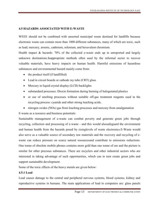 VIVEKANANDA INSTITUTE OF TECHNOLOGY-EAST
Page 13 DEPARTMENT OF ELECTRONICS & COMMUNICATION
4.5 HAZARDS ASSOCIATED WITH E-WASTE
WEEE should not be combined with unsorted municipal waste destined for landfills because
electronic waste can contain more than 1000 different substances, many of which are toxic, such
as lead, mercury, arsenic, cadmium, selenium, and hexavalent chromium.
Health impact & hazards: 70% of the collected e-waste ends up in unreported and largely
unknown destinations.Inappropriate methods often used by the informal sector to recover
valuable materials, have heavy impacts on human health. Harmful emissions of hazardous
substances and environmental hazard mainly come from:
 the product itself (if landfilled)
 Lead in circuit boards or cathode ray tube (CRT) glass
 Mercury in liquid crystal display (LCD) backlights
 substandard processes: Dioxin formation during burning of halogenated plastics
 or use of smelting processes without suitable off-gas treatment reagents used in the
recycling process: cyanide and other strong leaching acids,
 nitrogen oxides (NOx) gas from leaching processes and mercury from amalgamation
E-waste as a resource and business potentials:
Sustainable management of e-waste can combat poverty and generate green jobs through
recycling, collection and processing of e-waste - and this would alsosafeguard the environment
and human health from the hazards posed by risinglevels of waste electronics.E-Waste would
also serve as a valuable source of secondary raw materials and the recovery and recycling of e-
waste can reduce pressure on scarce natural resourcesand contribute to emissions reductions.
One tonne of obsolete mobile phones contains more gold than one tonne of ore and the picture is
similar for other precious substances. There are recyclers and other industrial sectors who are
interested in taking advantage of such opportunities, which can in turn create green jobs and
support sustainable development.
Some of the toxic effects of the heavy metals are given below:
4.5.1 Lead
Lead causes damage to the central and peripheral nervous systems, blood systems, kidney and
reproductive systems in humans. The main applications of lead in computers are: glass panels
 