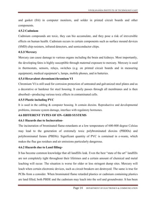 VIVEKANANDA INSTITUTE OF TECHNOLOGY-EAST
Page 14 DEPARTMENT OF ELECTRONICS & COMMUNICATION
and gasket (frit) in computer monitors, and solder in printed circuit boards and other
components.
4.5.2 Cadmium
Cadmium compounds are toxic, they can bio accumulate, and they pose a risk of irreversible
effects on human health. Cadmium occurs in certain components such as surface mound devices
(SMD) chip resisters, infrared detectors, and semiconductor chips.
4.5.3 Mercury
Mercury can cause damage to various organs including the brain and kidneys. Most importantly,
the developing fates is highly susceptible through maternal exposure to mercury. Mercury is used
in thermostats, sensors, relays, switches (e.g. on printed circuit boards and in measuring
equipment), medical equipment’s, lamps, mobile phones, and in batteries.
4.5.4 Hexavalent chromium/chromium VI
Chromium VI is still used for corrosion protection of untreated and galvanized steel plates and as
a decorative or hardener for steel housing. It easily passes through all membranes and is then
absorbed---producing various toxic effects in contaminated cells.
4.5.5 Plastic including PVC
It is used in the cabling & computer housing. It contain dioxins. Reproductive and developmental
problems, immune system damage, interface with regulatory hormones.
4.6 DIFFERENT TYPES OF ON- GRID SYSTEMS
4.6.1 Hazards due to Incineration-
The incineration of brominated flame-retardants at a low temperature of 600-800 degree Celsius
may lead to the generation of extremely toxic polybrominated dioxins (PBDDs) and
polybrominated furans (PBDfs). Significant quantity of PVC is contained in e-waste, which
makes the flue gas residues and air emissions particularly dangerous.
4.6.2 Hazards due to Land filling-
It has become common knowledge that all landfills leak. Even the best “state of the art” landfills
are not completely tight throughout their lifetimes and a certain amount of chemical and metal
leaching will occur. The situation is worse for older or less stringent dump sites. Mercury will
leach when certain electronic devices, such as circuit breakers are destroyed. The same is true for
PCBs from a consider. When brominated flame retarded plastics or cadmium containing plastics
are land filled, both PBDE and the cadmium may leach into the soil and groundwater. It has been
 