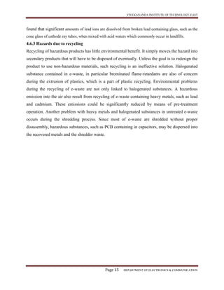 VIVEKANANDA INSTITUTE OF TECHNOLOGY-EAST
Page 15 DEPARTMENT OF ELECTRONICS & COMMUNICATION
found that significant amounts of lead ions are dissolved from broken lead containing glass, such as the
cone glass of cathode ray tubes, when mixed with acid waters which commonly occur in landfills.
4.6.3 Hazards due to recycling
Recycling of hazardous products has little environmental benefit. It simply moves the hazard into
secondary products that will have to be disposed of eventually. Unless the goal is to redesign the
product to use non-hazardous materials, such recycling is an ineffective solution. Halogenated
substance contained in e-waste, in particular brominated flame-retardants are also of concern
during the extrusion of plastics, which is a part of plastic recycling. Environmental problems
during the recycling of e-waste are not only linked to halogenated substances. A hazardous
emission into the air also result from recycling of e-waste containing heavy metals, such as lead
and cadmium. These emissions could be significantly reduced by means of pre-treatment
operation. Another problem with heavy metals and halogenated substances in untreated e-waste
occurs during the shredding process. Since most of e-waste are shredded without proper
disassembly, hazardous substances, such as PCB containing in capacitors, may be dispersed into
the recovered metals and the shredder waste.
 