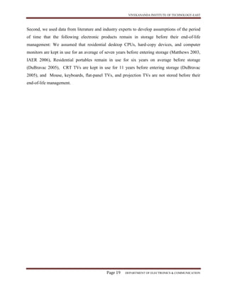 VIVEKANANDA INSTITUTE OF TECHNOLOGY-EAST
Page 19 DEPARTMENT OF ELECTRONICS & COMMUNICATION
Second, we used data from literature and industry experts to develop assumptions of the period
of time that the following electronic products remain in storage before their end-of-life
management: We assumed that residential desktop CPUs, hard-copy devices, and computer
monitors are kept in use for an average of seven years before entering storage (Matthews 2003,
IAER 2006), Residential portables remain in use for six years on average before storage
(DuBravac 2005), CRT TVs are kept in use for 11 years before entering storage (DuBravac
2005), and Mouse, keyboards, flat-panel TVs, and projection TVs are not stored before their
end-of-life management.
 