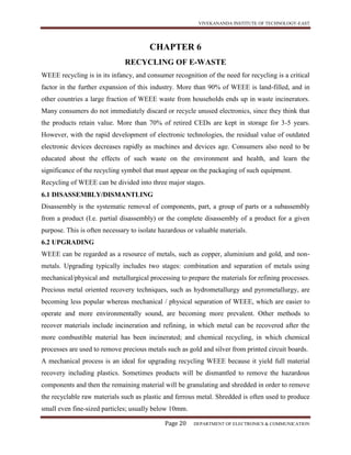 VIVEKANANDA INSTITUTE OF TECHNOLOGY-EAST
Page 20 DEPARTMENT OF ELECTRONICS & COMMUNICATION
CHAPTER 6
RECYCLING OF E-WASTE
WEEE recycling is in its infancy, and consumer recognition of the need for recycling is a critical
factor in the further expansion of this industry. More than 90% of WEEE is land-filled, and in
other countries a large fraction of WEEE waste from households ends up in waste incinerators.
Many consumers do not immediately discard or recycle unused electronics, since they think that
the products retain value. More than 70% of retired CEDs are kept in storage for 3-5 years.
However, with the rapid development of electronic technologies, the residual value of outdated
electronic devices decreases rapidly as machines and devices age. Consumers also need to be
educated about the effects of such waste on the environment and health, and learn the
significance of the recycling symbol that must appear on the packaging of such equipment.
Recycling of WEEE can be divided into three major stages.
6.1 DISASSEMBLY/DISMANTLING
Disassembly is the systematic removal of components, part, a group of parts or a subassembly
from a product (I.e. partial disassembly) or the complete disassembly of a product for a given
purpose. This is often necessary to isolate hazardous or valuable materials.
6.2 UPGRADING
WEEE can be regarded as a resource of metals, such as copper, aluminium and gold, and non-
metals. Upgrading typically includes two stages: combination and separation of metals using
mechanical/physical and metallurgical processing to prepare the materials for refining processes.
Precious metal oriented recovery techniques, such as hydrometallurgy and pyrometallurgy, are
becoming less popular whereas mechanical / physical separation of WEEE, which are easier to
operate and more environmentally sound, are becoming more prevalent. Other methods to
recover materials include incineration and refining, in which metal can be recovered after the
more combustible material has been incinerated; and chemical recycling, in which chemical
processes are used to remove precious metals such as gold and silver from printed circuit boards.
A mechanical process is an ideal for upgrading recycling WEEE because it yield full material
recovery including plastics. Sometimes products will be dismantled to remove the hazardous
components and then the remaining material will be granulating and shredded in order to remove
the recyclable raw materials such as plastic and ferrous metal. Shredded is often used to produce
small even fine-sized particles; usually below 10mm.
 