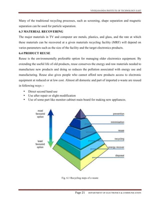 VIVEKANANDA INSTITUTE OF TECHNOLOGY-EAST
Page 21 DEPARTMENT OF ELECTRONICS & COMMUNICATION
Many of the traditional recycling processes, such as screening, shape separation and magnetic
separation can be used for particle separation.
6.3 MATERIAL RECOVERING
The major materials in TV and computer are metals, plastics, and glass, and the rate at which
these materials can be recovered at a given materials recycling facility (MRF) will depend on
varies parameters such as the size of the facility and the target electronics products.
6.4 PRODUCT REUSE
Reuse is the environmentally preferable option for managing older electronics equipment. By
extending the useful life of old products, reuse conserves the energy and raw materials needed to
manufacture new products and doing so reduces the pollution associated with energy use and
manufacturing. Reuse also gives people who cannot afford new products access to electronic
equipment at reduced or at low cost. Almost all domestic and part of imported e-waste are reused
in following ways :-
• Direct second hand use
• Use after repair or slight modification
• Use of some part like monitor cabinet main board for making new appliances.
Fig. 6.1 Recycling steps of e-waste
 