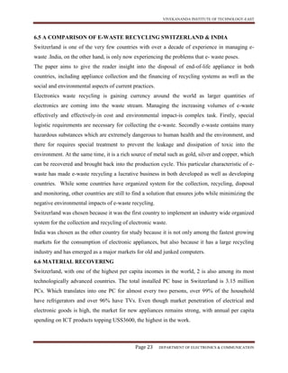 VIVEKANANDA INSTITUTE OF TECHNOLOGY-EAST
Page 23 DEPARTMENT OF ELECTRONICS & COMMUNICATION
6.5 A COMPARISON OF E-WASTE RECYCLING SWITZERLAND & INDIA
Switzerland is one of the very few countries with over a decade of experience in managing e-
waste .India, on the other hand, is only now experiencing the problems that e- waste poses.
The paper aims to give the reader insight into the disposal of end-of-life appliance in both
countries, including appliance collection and the financing of recycling systems as well as the
social and environmental aspects of current practices.
Electronics waste recycling is gaining currency around the world as larger quantities of
electronics are coming into the waste stream. Managing the increasing volumes of e-waste
effectively and effectively-in cost and environmental impact-is complex task. Firstly, special
logistic requirements are necessary for collecting the e-waste. Secondly e-waste contains many
hazardous substances which are extremely dangerous to human health and the environment, and
there for requires special treatment to prevent the leakage and dissipation of toxic into the
environment. At the same time, it is a rich source of metal such as gold, silver and copper, which
can be recovered and brought back into the production cycle. This particular characteristic of e-
waste has made e-waste recycling a lucrative business in both developed as well as developing
countries. While some countries have organized system for the collection, recycling, disposal
and monitoring, other countries are still to find a solution that ensures jobs while minimizing the
negative environmental impacts of e-waste recycling.
Switzerland was chosen because it was the first country to implement an industry wide organized
system for the collection and recycling of electronic waste.
India was chosen as the other country for study because it is not only among the fastest growing
markets for the consumption of electronic appliances, but also because it has a large recycling
industry and has emerged as a major markets for old and junked computers.
6.6 MATERIAL RECOVERING
Switzerland, with one of the highest per capita incomes in the world, 2 is also among its most
technologically advanced countries. The total installed PC base in Switzerland is 3.15 million
PCs. Which translates into one PC for almost every two persons, over 99% of the household
have refrigerators and over 96% have TVs. Even though market penetration of electrical and
electronic goods is high, the market for new appliances remains strong, with annual per capita
spending on ICT products topping USS3600, the highest in the work.
 
