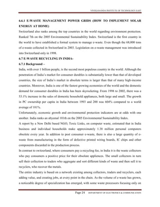 VIVEKANANDA INSTITUTE OF TECHNOLOGY-EAST
Page 24 DEPARTMENT OF ELECTRONICS & COMMUNICATION
6.6.1 E-WASTE MANAGEMENT POWER GRIDS (HOW TO IMPLEMENT SOLAR
ENERGY AT HOME)
Switzerland also ranks among the top countries in the world regarding environment protection.
Ranked 7th on the 2005 Environmental Sustainability Index. Switzerland is the first country in
the world to have established a formal system to manage e-waste. Even though the 68,000 tons
of e-waste collected in Switzerland in 2003. Legislation on e-waste management was introduced
into Switzerland only in 1998.
6.7 E-WASTE RECYCLING IN INDIA-
6.7.1 Background –
India, with over 1 billion people, is the second most populous country in the world. Although the
penetration of India’s market for consumer durables is substantially lower than that of developed
countries, the size of India’s market in absolute terms is larger than that of many high-income
countries. Moreover, India is one of the fastest growing economies of the world and the domestic
demand for consumer durables in India has been skyrocketing. From 1998 to 2002, there was a
53.1% increase in the sales of domestic household appliances, both large and small. The growth
in PC ownership per capita in India between 1993 and 200 was 604% compared to a world
average of 181%.
Unfortunately, economic growth and environmental protection indicators are at odds with one
another. India ranks an abysmal 101th on the 2005 Environmental Sustainability Index.
A report by a New Delhi based NGO, Toxic Links, on computer waste, estimated that in India
business and individual households make approximately 1.38 million personal computers
obsolete every year. In addition to post consumer e-waste, there is also a large quantity of e-
waste from manufacturing in the form of defective printed wiring boards, IC chips and other
components discarded in the production process.
In contrast to switzerland, where consumers pay a recycling fee, in India it is the waste collectors
who pay consumers a positive price for their obsolute appliences. The small collectors in turn
sell their collection to traders who aggregate and sort different kinds of waste and then sell it to
recyclers, who recover the metals.
The entire industry is based on a network existing among collectors, traders and recyclers, each
adding value, and creating jobs, at every point in the chain. As the volume of e-waste has grown,
a noticeable degree of specialization has emerged, with some waste processors focusing only on
 