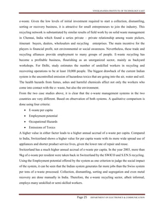 VIVEKANANDA INSTITUTE OF TECHNOLOGY-EAST
Page 25 DEPARTMENT OF ELECTRONICS & COMMUNICATION
e-waste. Given the low levels of initial investment required to start a collection, dismantling,
sorting or recovery business, it is attractive for small entrepreneurs to join the industry. This
recycling network is substantiated by similar results of field work by on solid waste management
in Chennai, India which found a series private – private relationship among waste pickers,
itinerant buyers, dealers, wholesalers and recycling enterprises. The main incentive for the
players is financial profit, not environmental or social awareness. Nevertheless, these trade and
recycling alliances provide employment to many groups of people. E-waste recycling has
become a profitable business, flourishing as an unorganized sector, mainly as backyard
workshops. For Delhi, study estimates the number of unskilled workers in recycling and
recovering operations to be at least 10,000 people. The biggest drawback of the current Indian
system is the uncontrolled emission of hazardous toxics that are going into the air, water and soil.
The health hazards from fumes, ashes and harmful chemicals affect not only the workers who
come into contact with the e- waste, but also the environment.
From the two case studies above, it is clear that the e-waste management systems in the two
countries are very different. Based on observation of both systems. A qualitative comparison is
done using four criteria:
 E-waste per capita
 Employment potential
 Occupational Hazards
 Emissions of Toxics
A higher value in either factor leads to a higher annual accrual of e-waste per capita. Compared
to India, Switzerland shows a higher value for per capita waste with its more wide spread use of
appliances and shorter product service lives, given the lower rate of repair and reuse.
Switzerland has a much higher annual accrual of e-waste per capita. In the year 2003, more than
9kg of e-waste per resident were taken back in Switzerland by the SWICO and S.EN.S recycling.
Using the Employment potential offered by the system as one criterion to judge the social impact
of the system, it can be seen that the Indian system generates far more jobs than the Swiss system
per tons of e-waste processed. Collection, dismantling, sorting and segregation and even metal
recovery are done manually in India. Therefore, the e-waste recycling sector, albeit informal,
employs many unskilled or semi-skilled workers.
 