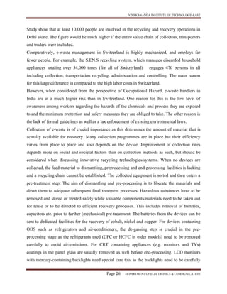 VIVEKANANDA INSTITUTE OF TECHNOLOGY-EAST
Page 26 DEPARTMENT OF ELECTRONICS & COMMUNICATION
Study show that at least 10,000 people are involved in the recycling and recovery operations in
Delhi alone. The figure would be much higher if the entire value chain of collectors, transporters
and traders were included.
Comparatively, e-waste management in Switzerland is highly mechanized, and employs far
fewer people. For example, the S.EN.S recycling system, which manages discarded household
appliances totaling over 34,000 tones (for all of Switzerland) engages 470 persons in all
including collection, transportation recycling, administration and controlling. The main reason
for this large difference in compared to the high labor costs in Switzerland.
However, when considered from the perspective of Occupational Hazard, e-waste handlers in
India are at a much higher risk than in Switzerland. One reason for this is the low level of
awareness among workers regarding the hazards of the chemicals and process they are exposed
to and the minimum protection and safety measures they are obliged to take. The other reason is
the lack of formal guidelines as well as a lax enforcement of existing environmental laws.
Collection of e-waste is of crucial importance as this determines the amount of material that is
actually available for recovery. Many collection programmes are in place but their efficiency
varies from place to place and also depends on the device. Improvement of collection rates
depends more on social and societal factors than on collection methods as such, but should be
considered when discussing innovative recycling technologies/systems. When no devices are
collected, the feed material to dismantling, preprocessing and end-processing facilities is lacking
and a recycling chain cannot be established. The collected equipment is sorted and then enters a
pre-treatment step. The aim of dismantling and pre-processing is to liberate the materials and
direct them to adequate subsequent final treatment processes. Hazardous substances have to be
removed and stored or treated safely while valuable components/materials need to be taken out
for reuse or to be directed to efficient recovery processes. This includes removal of batteries,
capacitors etc. prior to further (mechanical) pre-treatment. The batteries from the devices can be
sent to dedicated facilities for the recovery of cobalt, nickel and copper. For devices containing
ODS such as refrigerators and air-conditioners, the de-gassing step is crucial in the pre-
processing stage as the refrigerants used (CFC or HCFC in older models) need to be removed
carefully to avoid air-emissions. For CRT containing appliances (e.g. monitors and TVs)
coatings in the panel glass are usually removed as well before end-processing. LCD monitors
with mercury-containing backlights need special care too, as the backlights need to be carefully
 