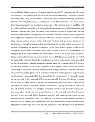 VIVEKANANDA INSTITUTE OF TECHNOLOGY-EAST
Page 27 DEPARTMENT OF ELECTRONICS & COMMUNICATION
removed before further treatment. The circuit boards present in ICT equipment and televisions
contain most of the precious and special metals as well as lead (solders) and flame retardant
containing resins. They can be removed from the devices by manual dismantling, mechanical
treatment (shredding and sorting) or a combination of both. Manual removal of the circuit boards
from telecommunication and information technologies (IT) equipment prior to shredding will
prevent losses of precious and special metals and offers advantages, especially in developing and
transition countries with rather low labour costs. Intensive mechanical preprocessing such as
shredding and automated sorting to remove circuit boards should be avoided, because significant
losses of precious and special metals can occur. One of the causes is unintended co-separation of
trace elements such as precious metals with major fractions such as ferrous, aluminium or
plastics due to incomplete liberation of the complex materials. An intermediate approach to the
removal of hazardous and valuable components can be a very coarse crushing to liberate the
components (circuit boards, batteries etc.) as a whole followed by removal of the components by
hand picking. It has to be noted that pre-processing of e-waste is not always necessary. Small,
highly complex electronic devices such as mobile phones, MP3 players etc. can (after removal of
the battery) also be treated directly by an end-processor to recover the metals. After removal of
the hazardous and other special components described above, the remainder of the ICT, cooling
or television devices can be further separated in the material output streams by manual
dismantling or mechanical shredding and (automated) sorting techniques. Fractions are usually
iron, aluminium, copper, plastic etc. It is of utmost importance that the generated output streams
meet the quality requirements of the feed materials for the end-processors. A mismatch between
the two can lead to the creation of difficult or non-recyclable fractions. Well-known examples
are the limits on copper content in fractions for iron/steel recycling, or the limits on iron, nickel
and chromium content in aluminium fractions. Furthermore, a quality mismatch can lead to the
loss of material resources. For example, aluminium would not be recovered during end-
processing when mixed with an iron/steel fraction or with a printed wiring board fraction,
iron/steel is not recovered during aluminium recycling, and copper/precious metals are not
recovered during iron/steel recycling. The challenge is to define the right priorities and find a
balance in metals recovery that considers economic and environmental impacts instead of only
trying to maximize weight based recovery rates, regardless of the substances involved. Another
 
