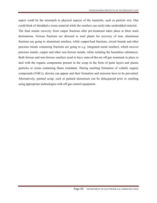 VIVEKANANDA INSTITUTE OF TECHNOLOGY-EAST
Page 28 DEPARTMENT OF ELECTRONICS & COMMUNICATION
aspect could be the mismatch in physical aspects of the materials, such as particle size. One
could think of shredded e-waste material while the smelters can easily take unshredded material.
The final metals recovery from output fractions after pre-treatment takes place at three main
destinations. Ferrous fractions are directed to steel plants for recovery of iron, aluminium
fractions are going to aluminium smelters, while copper/lead fractions, circuit boards and other
precious metals containing fractions are going to e.g. integrated metal smelters, which recover
precious metals, copper and other non-ferrous metals, while isolating the hazardous substances.
Both ferrous and non-ferrous smelters need to have state-of-the-art off-gas treatment in place to
deal with the organic components present in the scrap in the form of paint layers and plastic
particles or resins containing flame retardants. During smelting formation of volatile organic
compounds (VOCs), dioxins can appear and their formation and emission have to be prevented.
Alternatively, painted scrap, such as painted aluminium can be delacquered prior to smelting
using appropriate technologies with off-gas control equipment.
 