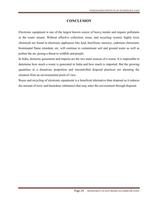 VIVEKANANDA INSTITUTE OF TECHNOLOGY-EAST
Page 29 DEPARTMENT OF ELECTRONICS & COMMUNICATION
CONCLUSION
Electronic equipment is one of the largest known source of heavy metals and organic pollutants
in the waste stream. Without effective collection, reuse, and recycling system, highly toxic
chemicals are found in electronic appliances like lead, beryllium, mercury, cadmium chromium,
brominated flame retardant, etc. will continue to contaminate soil and ground water as well as
pollute the air, posing a threat to wildlife and people.
In India, domestic generation and imports are the two main sources of e-waste. It is impossible to
determine how much e-waste is generated in India and how much is imported. But the growing
quantities at a disastrous proportion and uncontrolled disposal practices are alarming the
situation from an environmental point of view.
Reuse and recycling of electronic equipment is a beneficial alternative than disposal as it reduces
the amount of toxic and hazardous substances that may enter the environment through disposal.
 