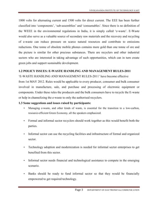 VIVEKANANDA INSTITUTE OF TECHNOLOGY-EAST
Page 3 DEPARTMENT OF ELECTRONICS & COMMUNICATION
1000 volts for alternating current and 1500 volts for direct current. The EEE has been further
classified into ‘components’, ‘sub-assemblies’ and ‘consumables’. Since there is no definition of
the WEEE in the environmental regulations in India, it is simply called ‘e-waste’. E-Waste
would also serve as a valuable source of secondary raw materials and the recovery and recycling
of e-waste can reduce pressure on scarce natural resources and contribute to emissions
reductions. One tonne of obsolete mobile phones contains more gold than one tonne of ore and
the picture is similar for other precious substances. There are recyclers and other industrial
sectors who are interested in taking advantage of such opportunities, which can in turn create
green jobs and support sustainable development.
1.2 POLICY ISSUES: E-WASTE HANDLING AND MANAGEMENT RULES-2011
‘E-WASTE HANDLING AND MANAGEMENT RULES-2011’ have become effective
from 1st MAY 2012. Rules would be applicable to every producer, consumer and bulk consumer
involved in manufacture, sale, and purchase and processing of electronic equipment or
components. Under these rules the producers and the bulk consumers have to recycle the E-waste
or help in channelizing the e-waste to only the authorised recyclers.
1.3 Some suggestions and issues raised by participants:
• Managing e-waste, and other kinds of waste, is essential for the transition to a low-carbon,
resource-efficient Green Economy, all the speakers emphasized.
• Formal and informal sector recyclers should work together as this would benefit both the
parties.
• Informal sector can use the recycling facilities and infrastructure of formal and organized
sector.
• Technology adoption and modernization is needed for informal sector enterprises to get
benefited from this sector.
• Informal sector needs financial and technological assistance to compete in the emerging
scenario.
• Banks should be ready to fund informal sector so that they would be financially
empowered to get required technology.
 