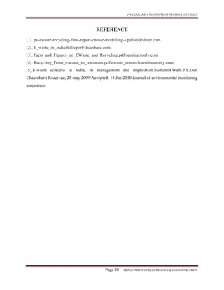VIVEKANANDA INSTITUTE OF TECHNOLOGY-EAST
Page 30 DEPARTMENT OF ELECTRONICS & COMMUNICATION
REFERENCE
[1]. pv-ewaste-recycling-final-report-choice-modelling-s.pdf/slideshare.com.
[2]. E_waste_in_india/fullreport/slideshare.com.
[3]. Facts_and_Figures_on_EWaste_and_Recycling.pdf/seminarsonly.com
[4]. Recycling_From_e-waste_to_resources.pdf/ewaste_research/seminarsonly.com
[5].E-waste scenario in India, its management and implication.SushantB.Wath.P.S.Dutt
Chakrabarti Received; 25 may 2009/Accepted: 18 Jan 2010 Journal of environmental monitoring
assessment
.
 