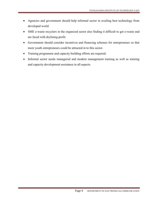 VIVEKANANDA INSTITUTE OF TECHNOLOGY-EAST
Page 4 DEPARTMENT OF ELECTRONICS & COMMUNICATION
 Agencies and government should help informal sector in availing best technology from
developed world.
 SME e-waste recyclers in the organized sector also finding it difficult to get e-waste and
are faced with declining profit.
 Government should consider incentives and financing schemes for entrepreneurs so that
more youth entrepreneurs could be attracted in to this sector.
 Training programme and capacity building efforts are required.
 Informal sector needs managerial and modern management training as well as training
and capacity development assistance in all aspects.
 