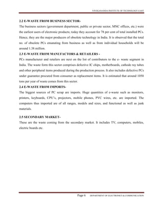 VIVEKANANDA INSTITUTE OF TECHNOLOGY-EAST
Page 6 DEPARTMENT OF ELECTRONICS & COMMUNICATION
2.2 E-WASTE FROM BUSINESS SECTOR-
The business sectors (government department, public or private sector, MNC offices, etc.) were
the earliest users of electronic products; today they account for 78 per cent of total installed PCs.
Hence, they are the major producers of obsolete technology in India. It is observed that the total
no. of obsolete PCs emanating from business as well as from individual households will be
around 1.38 million.
2.3 E-WASTE FROM MANUFACTORS & RETAILERS -
PCs manufacturer and retailers are next on the list of contributors to the e- waste segment in
India. The waste form this sector comprises defective IC chips, motherboards, cathode ray tubes
and other peripheral items produced during the production process. It also includes defective PCs
under guarantee procured from consumer as replacement items. It is estimated that around 1050
tons per year of waste comes from this sector.
2.4 E-WASTE FROM IMPORTS-
The biggest sources of PC scrap are imports. Huge quantities of e-waste such as monitors,
printers, keyboards, CPU’s, projectors, mobile phones, PVC wires, etc. are imported. The
computers thus imported are of all ranges, models and sizes, and functional as well as junk
materials.
2.5 SECONDARY MARKET-
These are the waste coming from the secondary market. It includes TV, computers, mobiles,
electric boards etc.
 