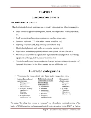 VIVEKANANDA INSTITUTE OF TECHNOLOGY-EAST
Page 7 DEPARTMENT OF ELECTRONICS & COMMUNICATION
CHAPTER 3
CATEGORIES OF E-WASTE
3.1 CATEGORIES OF E-WASTE
The electrical and electronic equipment can be broadly categorized into following categories.
• Large household appliances (refrigerator, freezer, washing machine cooking appliances,
etc.)
• Small household appliances (vacuum cleaners, watches, grinders, etc.)
• Consumer equipment (TV, radio, video camera, amplifiers, etc.)
• Lightning equipment (CFL, high intensity sodium lamp, etc.)
• Electrical and electronic tools (drills, saws, sewing machine, etc.)
• Toys, leisure, and sport equipment (computer/video games, electric trains, etc.)
• Medical devices (with the exception of all implanted and infected products radiotherapy
equipment, cardiology, dialysis, nuclear medicine, etc.)
• Monitoring and control instruments (smoke detector, heating regulators, thermostat, etc.)
Automatic dispensers (for hot drinks, money, hot and cold bottles, etc.)
The study, ‘Recycling from e-waste to resources,’ was released at a combined meeting of the
bodies of UN Conventions on hazardous chemical wastes, organized by the UNEP, at Bali on
 