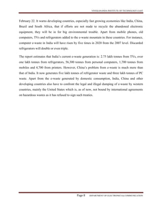 VIVEKANANDA INSTITUTE OF TECHNOLOGY-EAST
Page 8 DEPARTMENT OF ELECTRONICS & COMMUNICATION
February 22. It warns developing countries, especially fast growing economies like India, China,
Brazil and South Africa, that if efforts are not made to recycle the abandoned electronic
equipment, they will be in for big environmental trouble. Apart from mobile phones, old
computers, TVs and refrigerators added to the e-waste mountain in these countries. For instance,
computer e-waste in India will have risen by five times in 2020 from the 2007 level. Discarded
refrigerators will double or even triple.
The report estimates that India’s current e-waste generation is: 2.75 lakh tonnes from TVs, over
one lakh tonnes from refrigerators, 56,300 tonnes from personal computers, 1,700 tonnes from
mobiles and 4,700 from printers. However, China’s problem from e-waste is much more than
that of India. It now generates five lakh tonnes of refrigerator waste and three lakh tonnes of PC
waste. Apart from the e-waste generated by domestic consumption, India, China and other
developing countries also have to confront the legal and illegal dumping of e-waste by western
countries, mainly the United States which is, as of now, not bound by international agreements
on hazardous wastes as it has refused to sign such treaties.
 