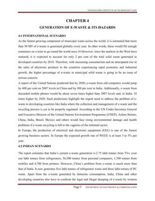 VIVEKANANDA INSTITUTE OF TECHNOLOGY-EAST
Page 9 DEPARTMENT OF ELECTRONICS & COMMUNICATION
CHAPTER 4
GENERATION OF E-WASTE & ITS HAZARDS
4.1 INTERNATIONAL SCENARIO
As the fastest growing component of municipal waste across the world, it is estimated that more
than 50 MT of e-waste is generated globally every year. In other words, these would fill enough
containers on a train to go round the world once.18 However, since the markets in the West have
matured; it is expected to account for only 2 per cent of the total solid waste generated in
developed countries by 2010. Therefore, with increasing consumerism and an anticipated rise in
the sales of electronic products in the countries experiencing rapid economic and industrial
growth, the higher percentage of e-waste in municipal solid waste is going to be an issue of
serious concern.
A report of the United Nations predicted that by 2020, e-waste from old computers would jump
by 400 per cent on 2007 levels in China and by 500 per cent in India. Additionally, e-waste from
discarded mobile phones would be about seven times higher than 2007 levels and, in India, 18
times higher by 2020. Such predictions highlight the urgent need to address the problem of e-
waste in developing countries like India where the collection and management of e-waste and the
recycling process is yet to be properly regulated. According to the UN Under-Secretary General
and Executive Director of the United Nations Environment Programme (UNEP), Achim Steiner,
China, India, Brazil, Mexico and others would face rising environmental damage and health
problems if e-waste recycling is left to the vagaries of the informal sector.
In Europe, the production of electrical and electronic equipment (EEE) is one of the fastest
growing business sectors. In Europe the expected growth rate of WEEE is at least 3 to 5% per
year.
4.2 INDIAN SCENARIO
The report estimates that India’s current e-waste generation is:2.75 lakh tonnes from TVs, over
one lakh tonnes from refrigerators, 56,300 tonnes from personal computers, 1,700 tonnes from
mobiles and 4,700 from printers. However, China’s problem from e-waste is much more than
that of India. It now generates five lakh tonnes of refrigerator waste and three lakh tonnes of PC
waste. Apart from the e-waste generated by domestic consumption, India, China and other
developing countries also have to confront the legal and illegal dumping of e-waste by western
 